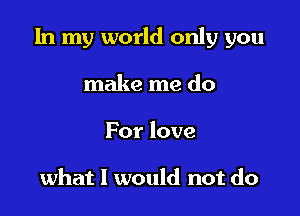 In my world only you

make me do
For love

what I would not do