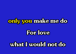 only you make me do

For love

what I would not do