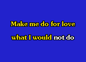 Make me do for love

what I would not do