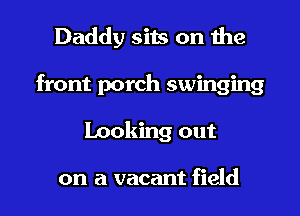 Daddy sits on the
front porch swinging
Looking out

on a vacant field