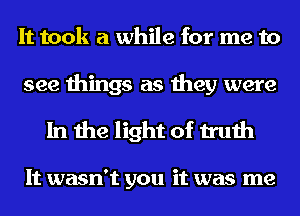 It took a while for me to
see things as they were

In the light of truth

It wasn't you it was me