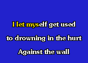 I let myself get used
to drowning in the hurt

Against the wall