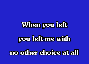 When you left

you left me with

no other choice at all