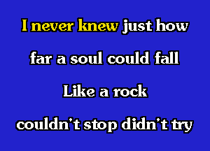 I never knew just how
far a soul could fall
Like a rock

couldn't stop didn't try
