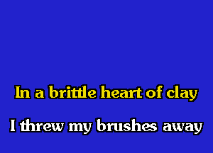 In a brittle heart of clay

I threw my brushes away