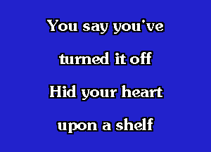 You say you've

turned it off

Hid your heart

upon a shelf