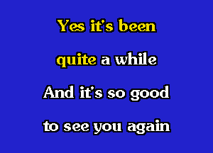Yes it's been

quite a while

And it's so good

to see you again