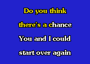 Do you think

there's a chance
You and lcould

start over again