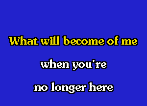 What will become of me

when you're

no longer here
