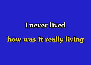 I never lived

how was it really living