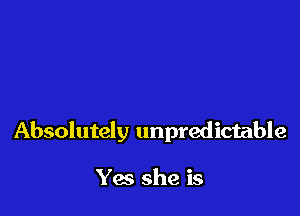 Absolutely unpredictable

Yes she is