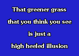 That greener grass
that you think you see
is just a

high heeled illusion