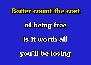 Better count the cost

of being free

Is it worth all

you'll be losing