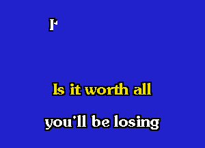 Is it worth all

you'll be losing
