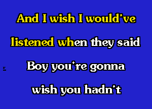 And I wish I would've
listened when they said
Boy you're gonna

wish you hadn't