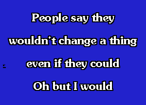 People say they
wouldn't change a thing

even if they could

Oh but I would