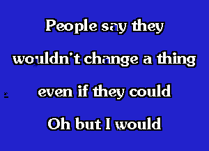 People say they
wouldn't change a thing

even if they could

Oh but I would