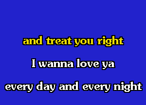 and treat you right
I wanna love ya

every day and every night