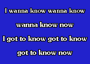 I wanna know wanna know
wanna know now
I got to know got to know

got to know now
