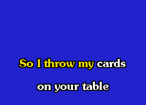 So lthrow my cards

on your table