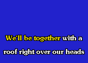 We'll be together with a

roof right over our heads