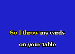 So lthrow my cards

on your table