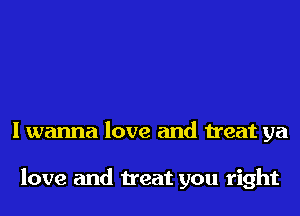 I wanna love and treat ya

love and treat you right