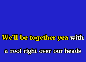 We'll be together yea with

a roof right over our heads