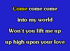 Come come come
into my world
Won't you lift me up

up high upon your love