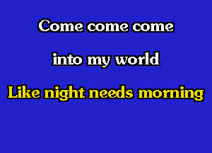 Come come come
into my world

Like night needs morning