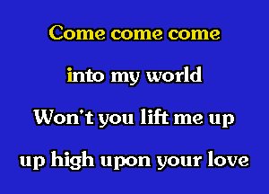 Come come come
into my world
Won't you lift me up

up high upon your love