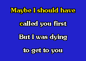 Maybe I should have

called you first
But I was dying

to get to you