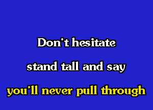 Don't hesitate
stand tall and say

you'll never pull through