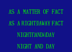AS A MATTER OF FACT
AS A RIGHTZPAWAY FACT
NIGHTMNDMDAY
NIGHT AND DAY