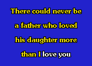 There could never be
a father who loved

his daughter more

than I love you I