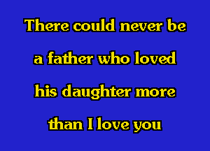 There could never be
a father who loved

his daughter more

than I love you I