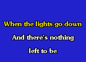 When the lights go down

And there's nothing

left to be