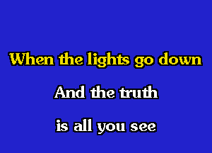 When the lights go down

And the truth

is all you see