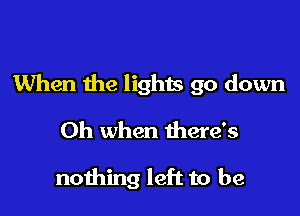 When the lights go down

Oh when there's

nothing left to be