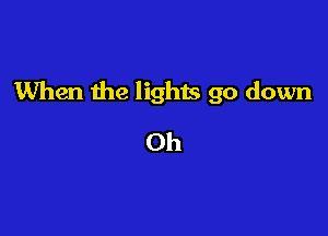 When the lights go down

Oh
