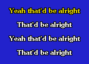 Yeah that'd be alright
That'd be alright
Yeah that'd be alright
That'd be alright