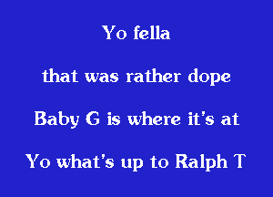 Y0 fella
that was rather dope

Baby G is where it's at

Y0 what's up to Ralph T