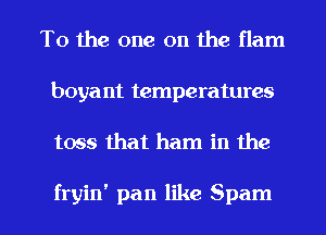 T0 the one on the flam
boyant temperatures

toss that ham in the

fryin' pan like Spam l