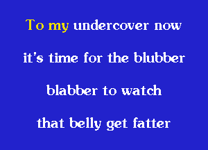 To my undercover now
it's time for the blubber
blabber to watch

that belly get fatter