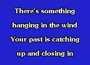 There's something
hanging in the wind
Your past is catching

up and closing in