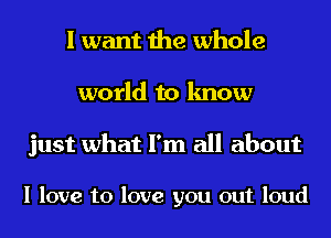 I want the whole
world to know

just what I'm all about

I love to love you out loud