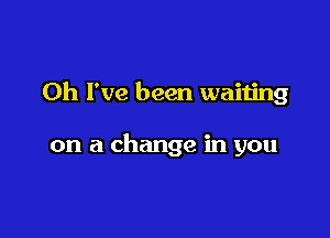 Oh I've been waiting

on a change in you