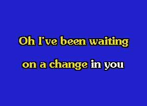 Oh I've been waiting

on a change in you