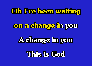 Oh I've been waiting

on a change in you

A change in you

This is God