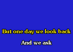 But one day we look back

And we ask